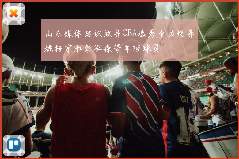 山东媒体建议放弃CBA选秀全力培养姚柯宇和彭泓森等年轻球员