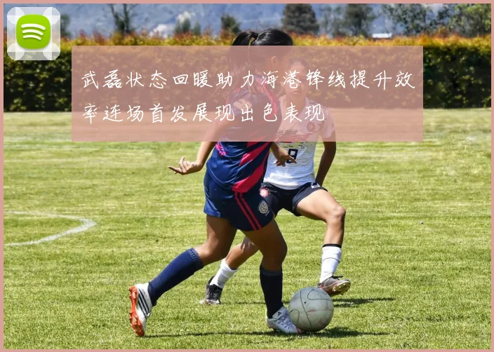 武磊状态回暖助力海港锋线提升效率连场首发展现出色表现