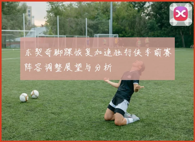 东契奇脚踝恢复加速独行侠季前赛阵容调整展望与分析