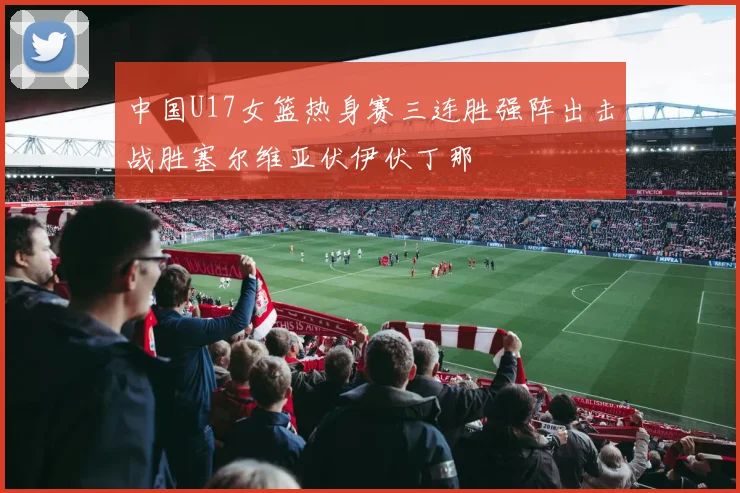 中国U17女篮热身赛三连胜强阵出击战胜塞尔维亚伏伊伏丁那