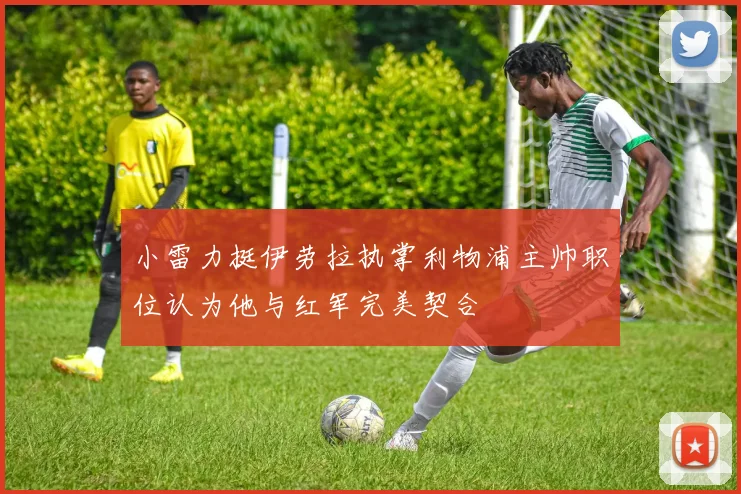 小雷力挺伊劳拉执掌利物浦主帅职位认为他与红军完美契合