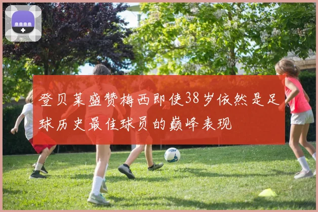登贝莱盛赞梅西即使38岁依然是足球历史最佳球员的巅峰表现