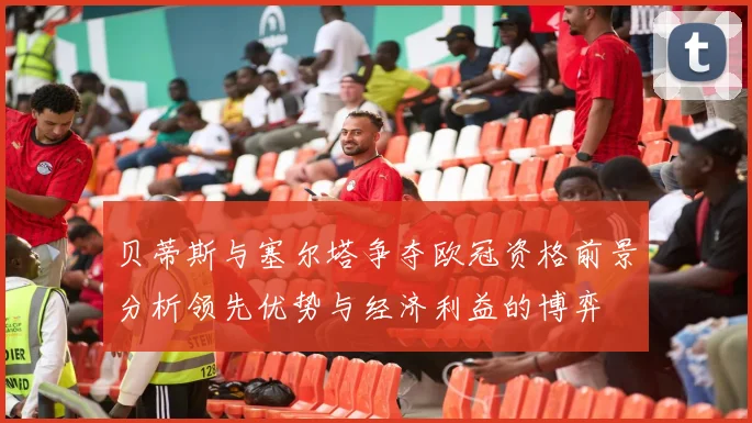贝蒂斯与塞尔塔争夺欧冠资格前景分析领先优势与经济利益的博弈