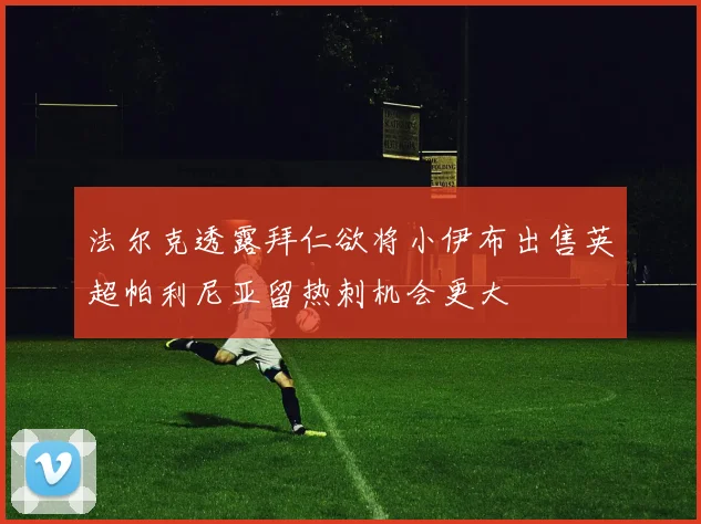 法尔克透露拜仁欲将小伊布出售英超帕利尼亚留热刺机会更大