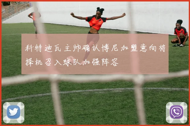 科特迪瓦主帅确认博尼加盟意向将择机召入球队加强阵容