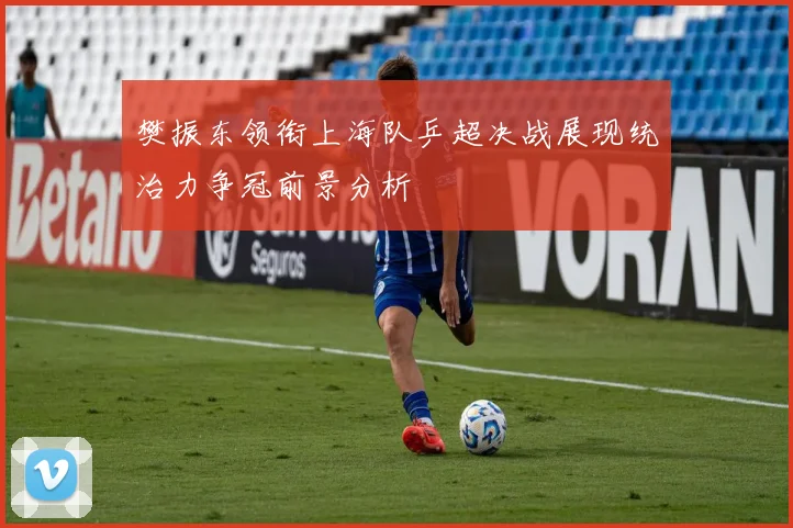 樊振东领衔上海队乒超决战展现统治力争冠前景分析