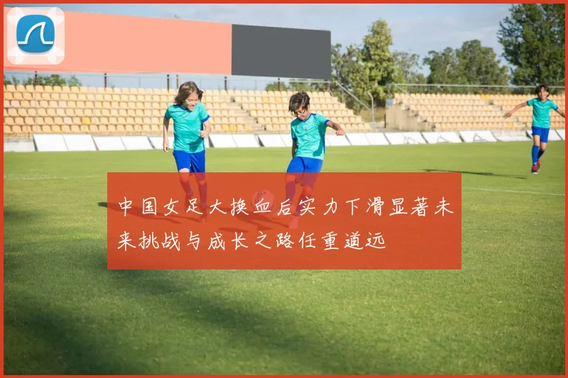 中国女足大换血后实力下滑显著未来挑战与成长之路任重道远