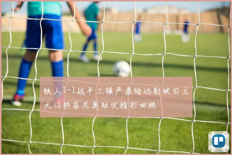铁人1-1战平三镇严鼎皓远射破旧主大门热菲尼奥助攻精彩回顾