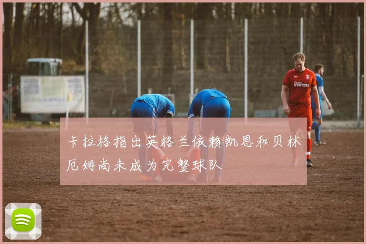 卡拉格指出英格兰依赖凯恩和贝林厄姆尚未成为完整球队