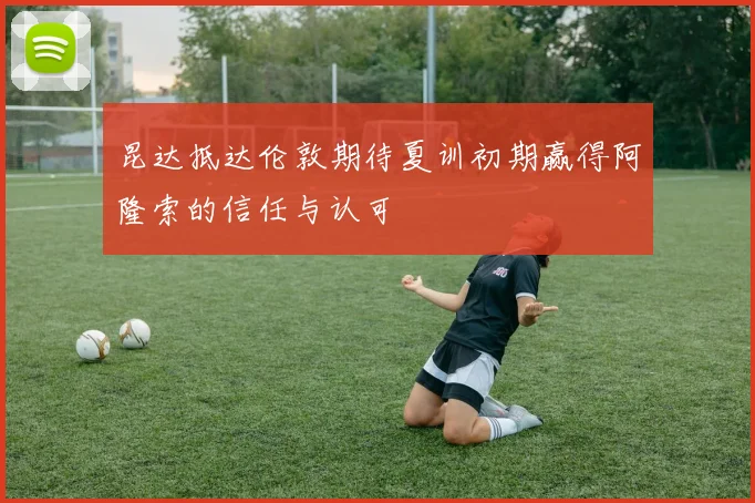 昆达抵达伦敦期待夏训初期赢得阿隆索的信任与认可