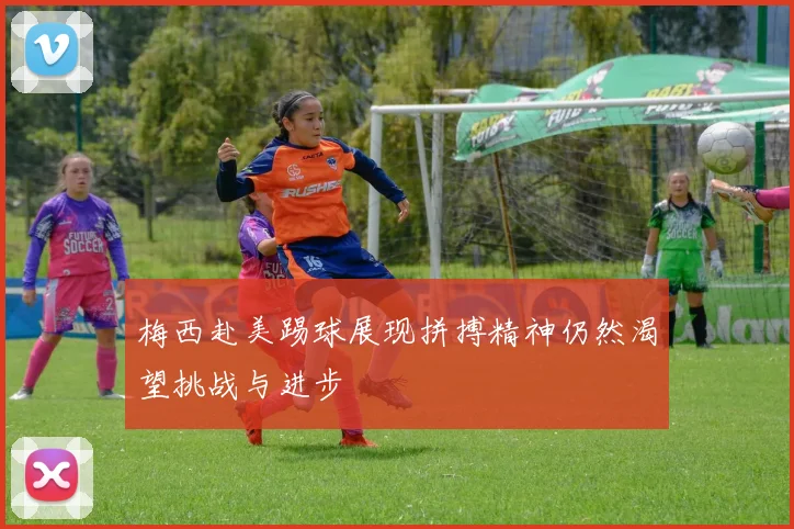 梅西赴美踢球展现拼搏精神仍然渴望挑战与进步