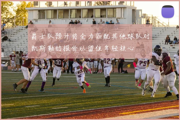 爵士队预计将全力匹配其他球队对凯斯勒的报价以留住年轻核心