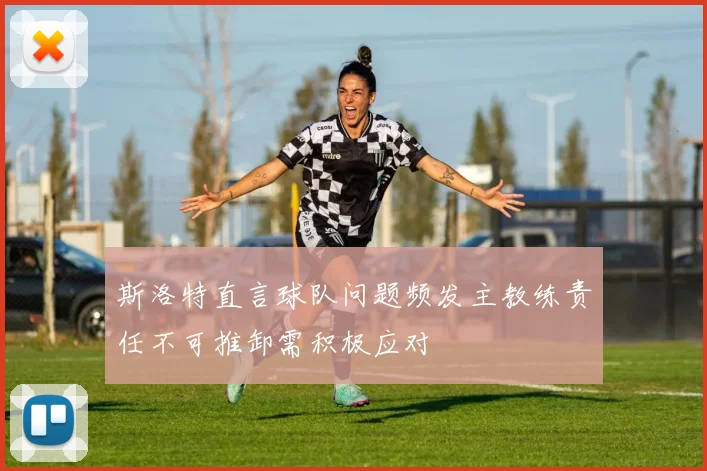 斯洛特直言球队问题频发主教练责任不可推卸需积极应对