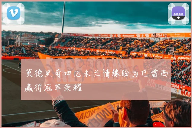莫德里奇回忆米兰情缘盼为巴雷西赢得冠军荣耀