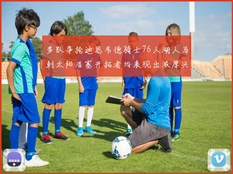 多队争抢迪恩韦德骑士76人湖人马刺太阳活塞开拓者均表现出浓厚兴趣