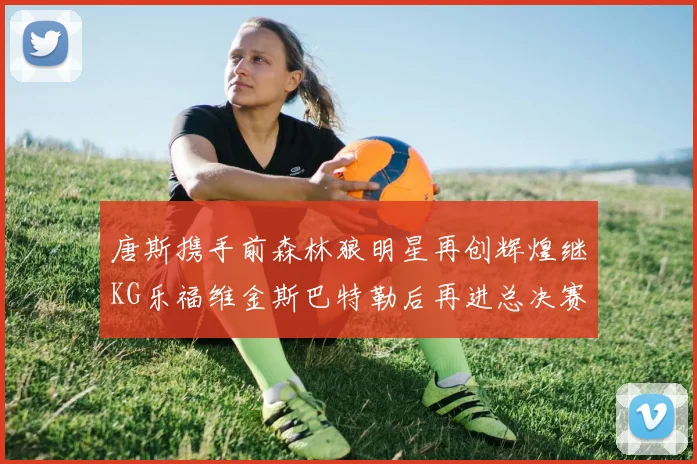 唐斯携手前森林狼明星再创辉煌继KG乐福维金斯巴特勒后再进总决赛