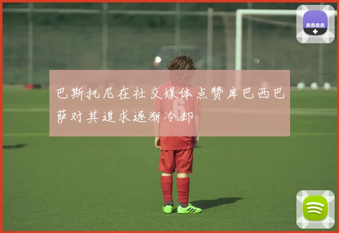 巴斯托尼在社交媒体点赞库巴西巴萨对其追求逐渐冷却