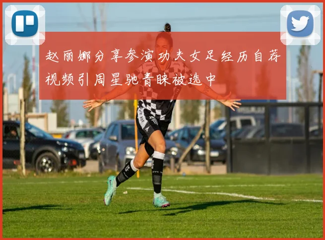 赵丽娜分享参演功夫女足经历自荐视频引周星驰青睐被选中
