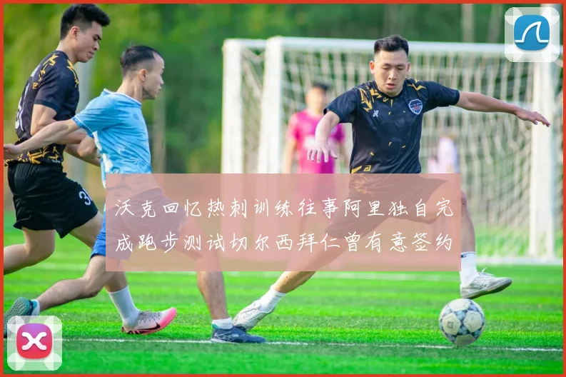沃克回忆热刺训练往事阿里独自完成跑步测试切尔西拜仁曾有意签约我