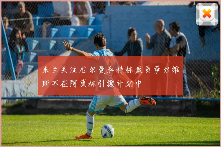 米兰关注尤尔曼和特林康贡萨尔维斯不在阿莫林引援计划中