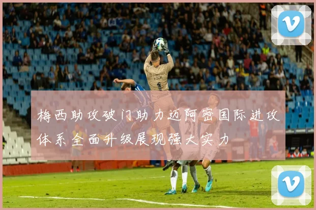 梅西助攻破门助力迈阿密国际进攻体系全面升级展现强大实力