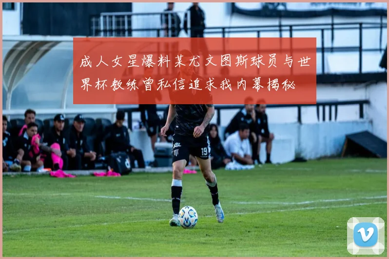 成人女星爆料某尤文图斯球员与世界杯教练曾私信追求我内幕揭秘