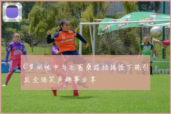 C罗训练中与孔塞桑搭档搞怪下跪引发全场笑声趣事分享