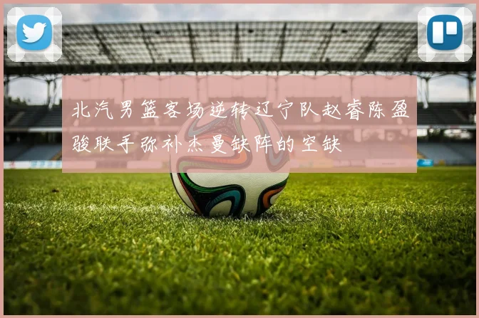 北汽男篮客场逆转辽宁队赵睿陈盈骏联手弥补杰曼缺阵的空缺