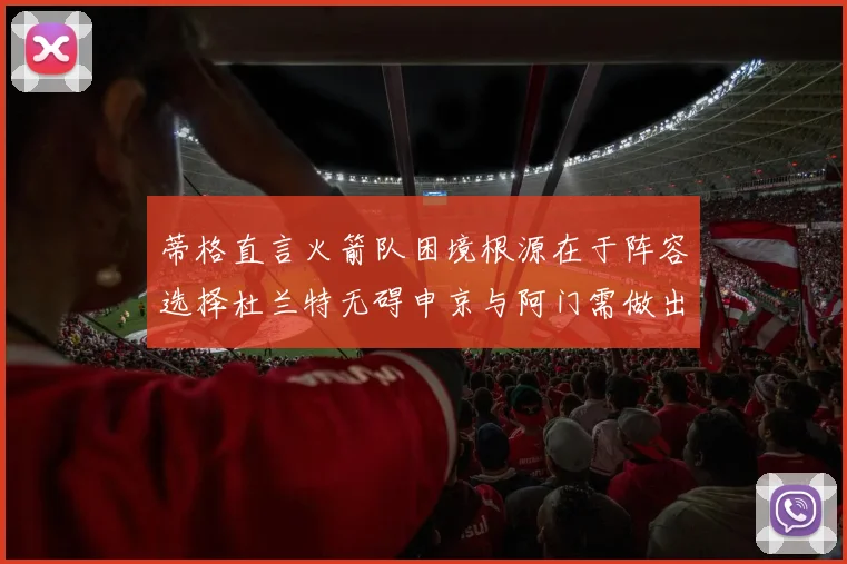 蒂格直言火箭队困境根源在于阵容选择杜兰特无碍申京与阿门需做出取舍