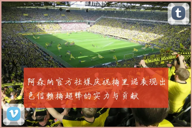 阿森纳官方社媒庆祝梅里诺表现出色信赖梅超锋的实力与贡献