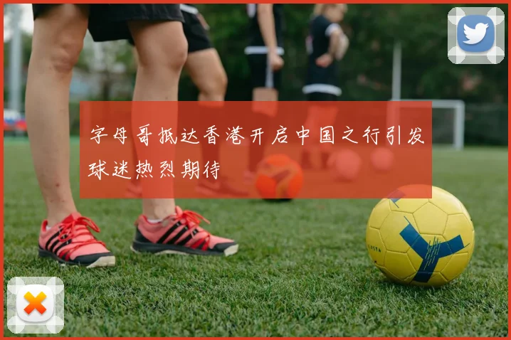 字母哥抵达香港开启中国之行引发球迷热烈期待
