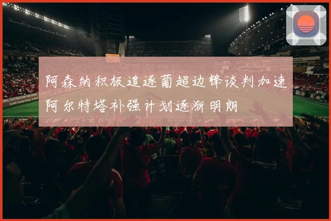 阿森纳积极追逐葡超边锋谈判加速阿尔特塔补强计划逐渐明朗