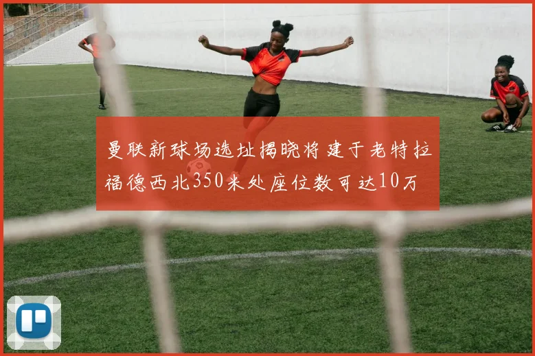 曼联新球场选址揭晓将建于老特拉福德西北350米处座位数可达10万
