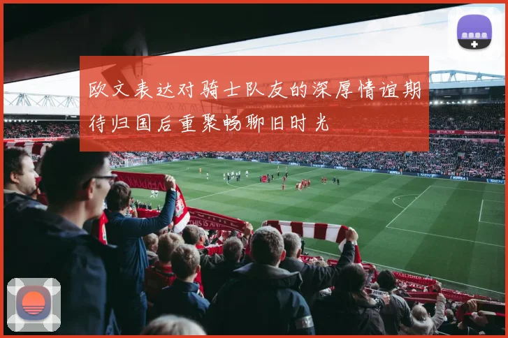 欧文表达对骑士队友的深厚情谊期待归国后重聚畅聊旧时光