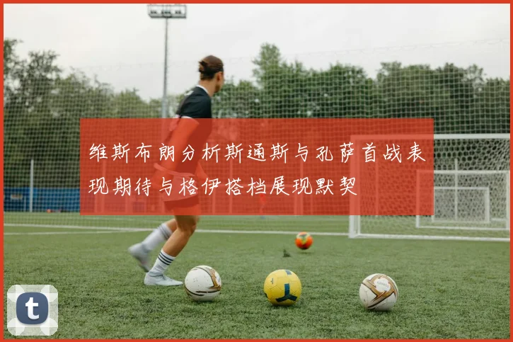 维斯布朗分析斯通斯与孔萨首战表现期待与格伊搭档展现默契