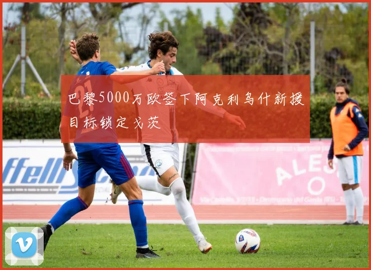 巴黎5000万欧签下阿克利乌什新援目标锁定戈茨