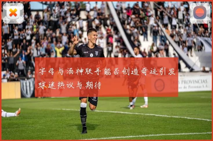 字母与汤神联手能否创造奇迹引发球迷热议与期待